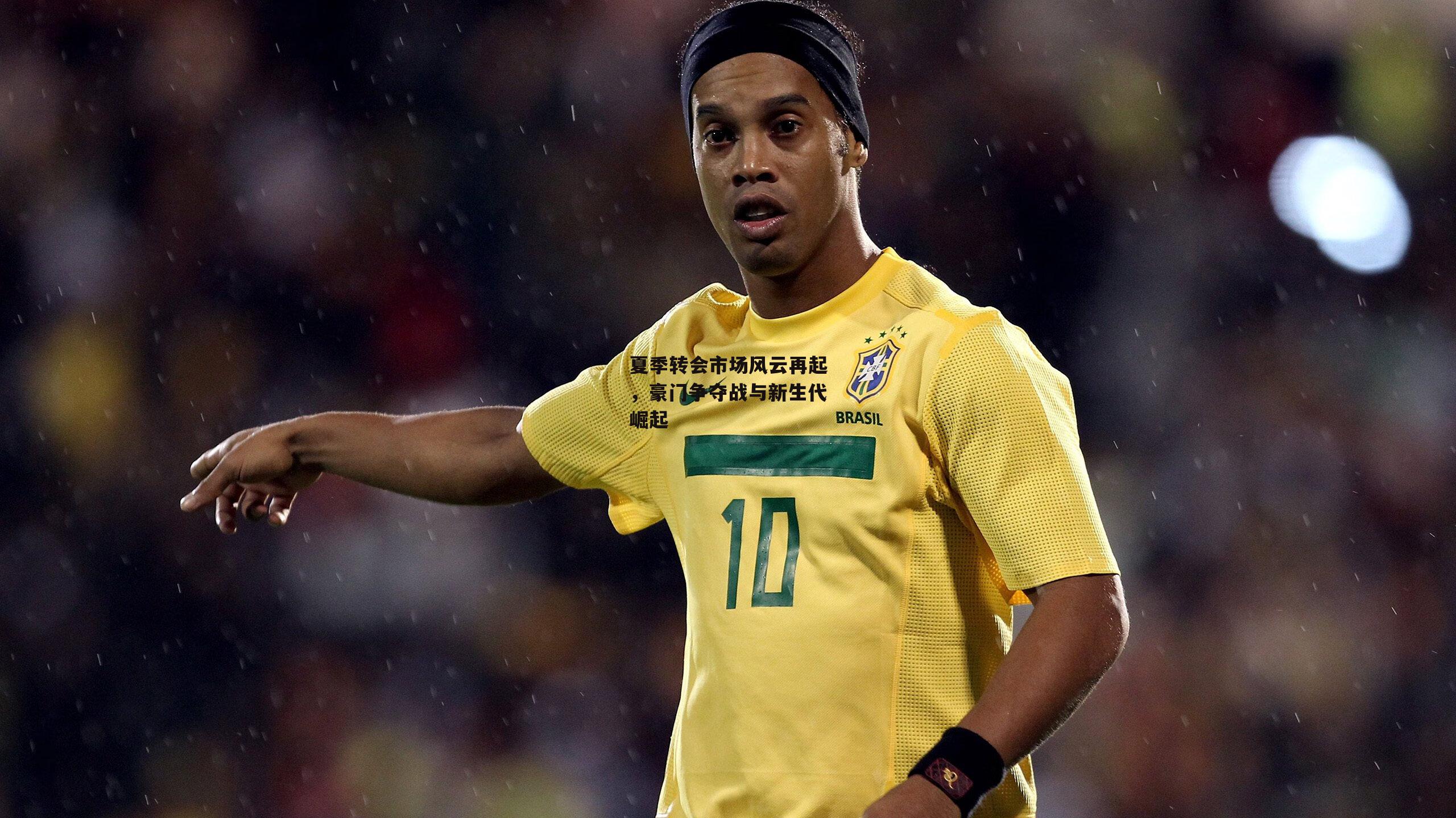 夏季转会市场风云再起,豪门争夺战与新生代崛起